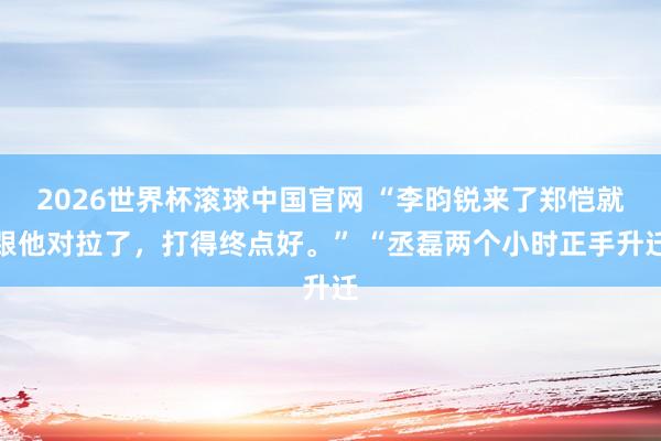 2026世界杯滚球中国官网 “李昀锐来了郑恺就跟他对拉了，打得终点好。” “丞磊两个小时正手升迁