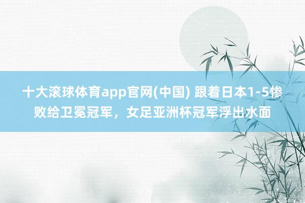 十大滚球体育app官网(中国) 跟着日本1-5惨败给卫冕冠军，女足亚洲杯冠军浮出水面