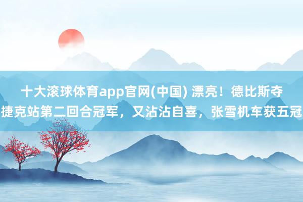 十大滚球体育app官网(中国) 漂亮！德比斯夺捷克站第二回合冠军，又沾沾自喜，张雪机车获五冠