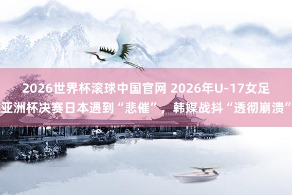 2026世界杯滚球中国官网 2026年U-17女足亚洲杯决赛日本遇到“悲催”，韩媒战抖“透彻崩溃”
