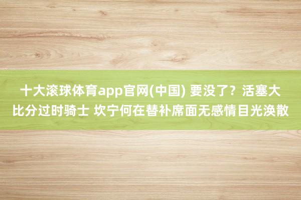 十大滚球体育app官网(中国) 要没了？活塞大比分过时骑士 坎宁何在替补席面无感情目光涣散