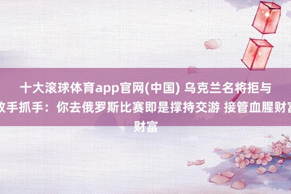 十大滚球体育app官网(中国) 乌克兰名将拒与敌手抓手：你去俄罗斯比赛即是撑持交游 接管血腥财富