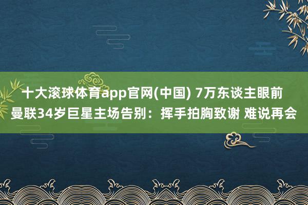 十大滚球体育app官网(中国) 7万东谈主眼前 曼联34岁巨星主场告别：挥手拍胸致谢 难说再会