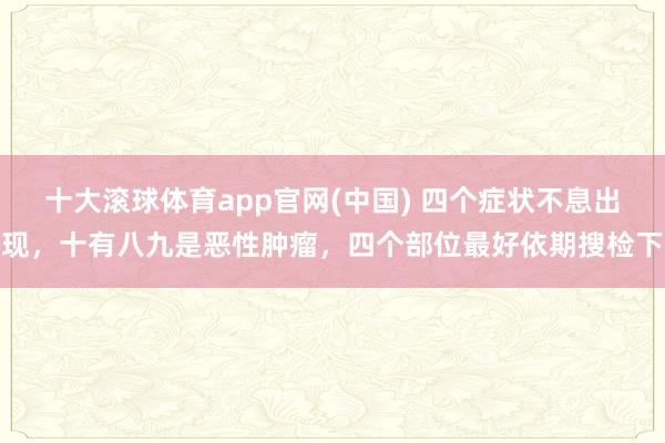 十大滚球体育app官网(中国) 四个症状不息出现，十有八九是恶性肿瘤，四个部位最好依期搜检下