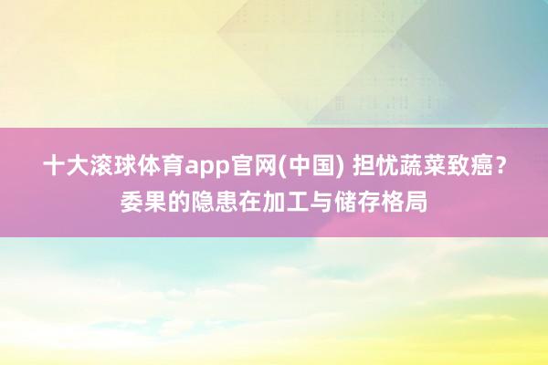 十大滚球体育app官网(中国) 担忧蔬菜致癌？委果的隐患在加工与储存格局