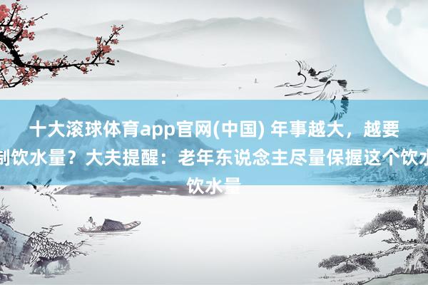 十大滚球体育app官网(中国) 年事越大,越要抑制饮水量?大夫提醒:老年东说念主尽量保握这个饮水量