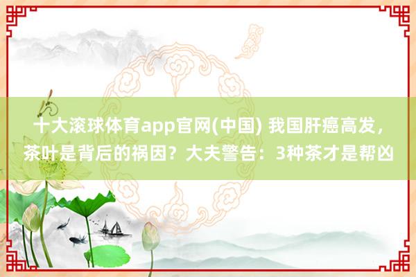 十大滚球体育app官网(中国) 我国肝癌高发，茶叶是背后的祸因？大夫警告：3种茶才是帮凶