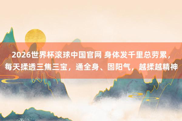 2026世界杯滚球中国官网 身体发千里总劳累，每天揉透三焦三宝，通全身、固阳气，越揉越精神