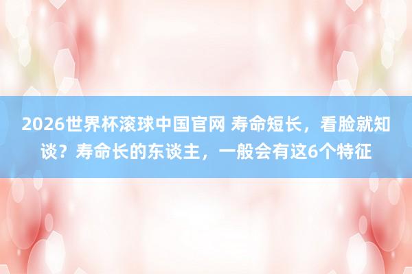 2026世界杯滚球中国官网 寿命短长，看脸就知谈？寿命长的东谈主，一般会有这6个特征
