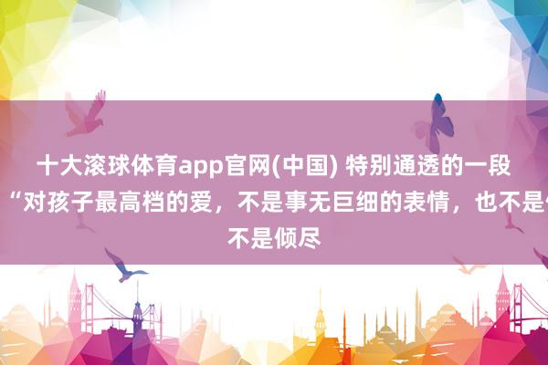 十大滚球体育app官网(中国) 特别通透的一段话：“对孩子最高档的爱，不是事无巨细的表情，也不是倾尽