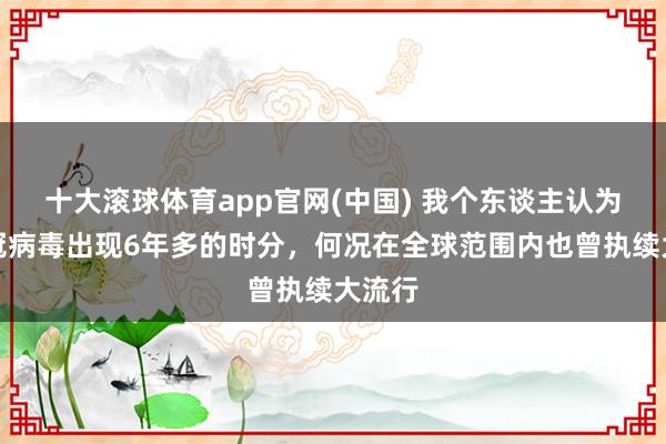 十大滚球体育app官网(中国) 我个东谈主认为，新冠病毒出现6年多的时分，何况在全球范围内也曾执续大流行