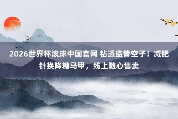 2026世界杯滚球中国官网 钻透监管空子!减肥针换降糖马甲,线上随心售卖