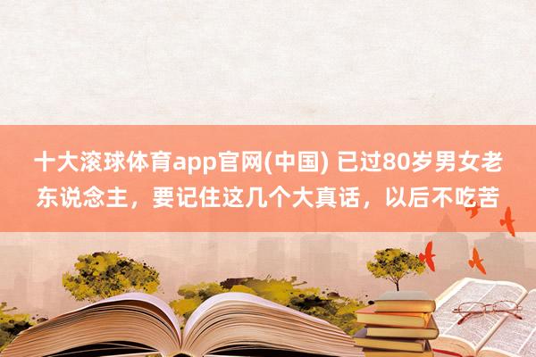 十大滚球体育app官网(中国) 已过80岁男女老东说念主，要记住这几个大真话，以后不吃苦