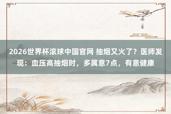 2026世界杯滚球中国官网 抽烟又火了？医师发现：血压高抽烟时，多属意7点，有意健康