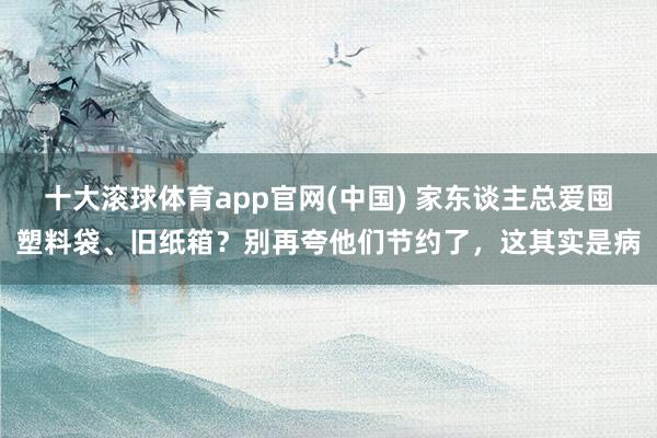 十大滚球体育app官网(中国) 家东谈主总爱囤塑料袋、旧纸箱？别再夸他们节约了，这其实是病