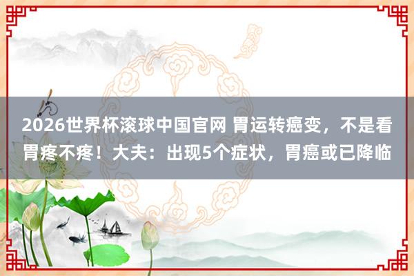 2026世界杯滚球中国官网 胃运转癌变，不是看胃疼不疼！大夫：出现5个症状，胃癌或已降临
