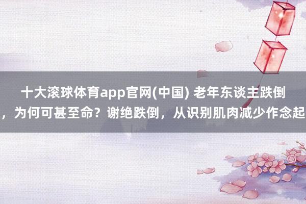 十大滚球体育app官网(中国) 老年东谈主跌倒，为何可甚至命？谢绝跌倒，从识别肌肉减少作念起