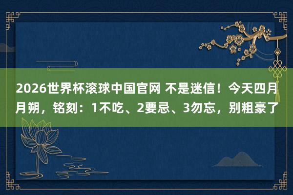 2026世界杯滚球中国官网 不是迷信！今天四月月朔，铭刻：1不吃、2要忌、3勿忘，别粗豪了