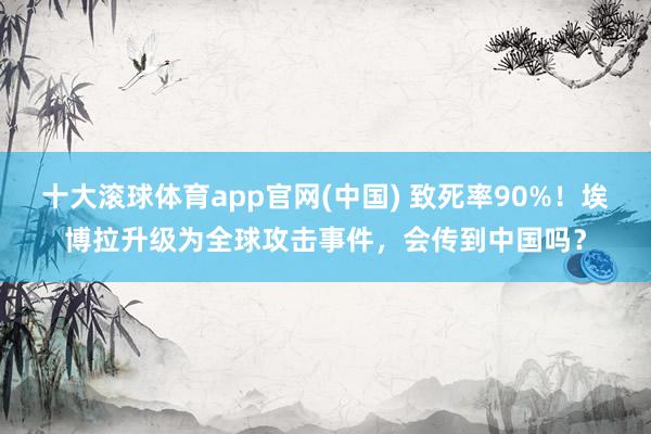 十大滚球体育app官网(中国) 致死率90%！埃博拉升级为全球攻击事件，会传到中国吗？