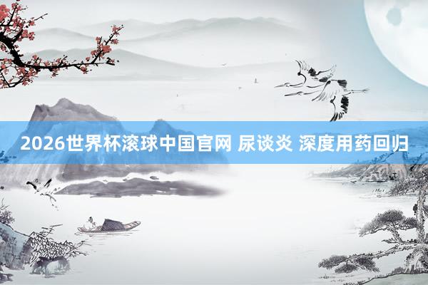 2026世界杯滚球中国官网 尿谈炎 深度用药回归