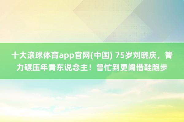 十大滚球体育app官网(中国) 75岁刘晓庆，膂力碾压年青东说念主！曾忙到更阑借鞋跑步