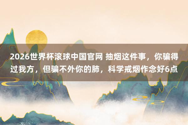 2026世界杯滚球中国官网 抽烟这件事，你骗得过我方，但骗不外你的肺，科学戒烟作念好6点