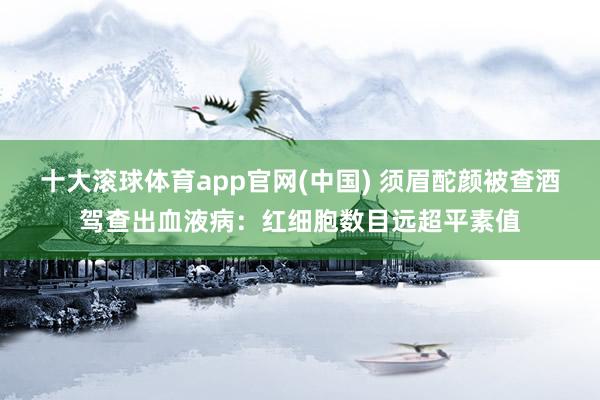 十大滚球体育app官网(中国) 须眉酡颜被查酒驾查出血液病：红细胞数目远超平素值