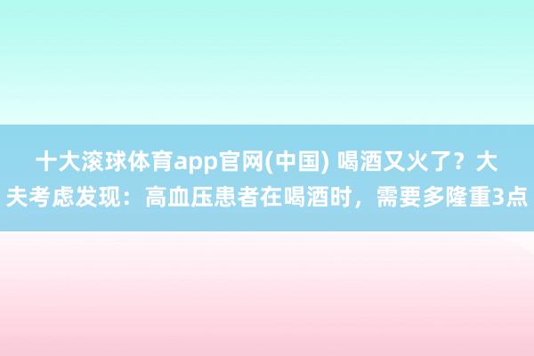 十大滚球体育app官网(中国) 喝酒又火了？大夫考虑发现：高血压患者在喝酒时，需要多隆重3点