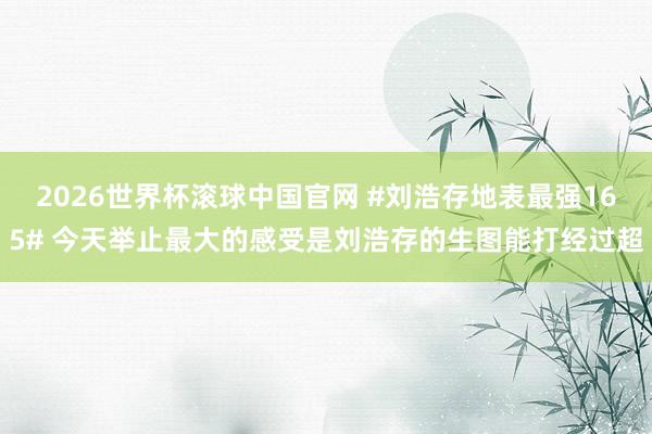2026世界杯滚球中国官网 #刘浩存地表最强165# 今天举止最大的感受是刘浩存的生图能打经过超