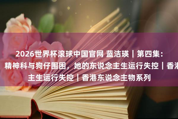 2026世界杯滚球中国官网 蓝洁瑛｜第四集：双亲离世、车祸、精神科与狗仔围困，她的东说念主生运行失控｜香港东说念主物系列
