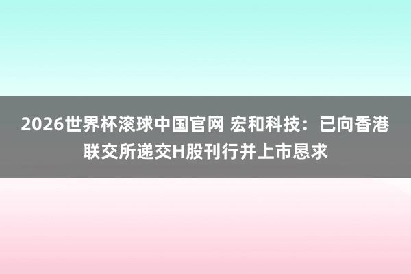 2026世界杯滚球中国官网 宏和科技：已向香港联交所递交H股刊行并上市恳求