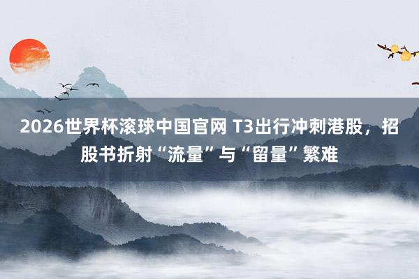 2026世界杯滚球中国官网 T3出行冲刺港股，招股书折射“流量”与“留量”繁难