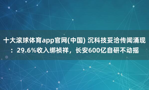 十大滚球体育app官网(中国) 沉科技妥洽传闻涌现:29.6%收入绑祯祥,长安600亿自研不动摇