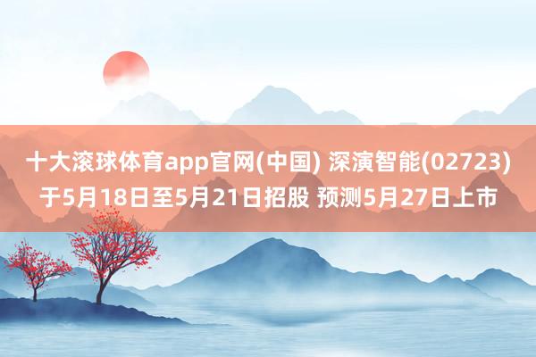 十大滚球体育app官网(中国) 深演智能(02723)于5月18日至5月21日招股 预测5月27日上市