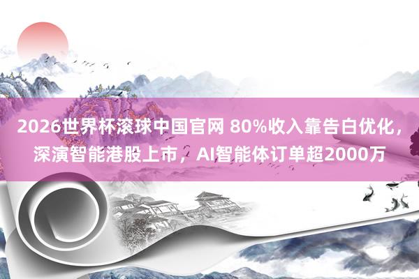 2026世界杯滚球中国官网 80%收入靠告白优化，深演智能港股上市，AI智能体订单超2000万