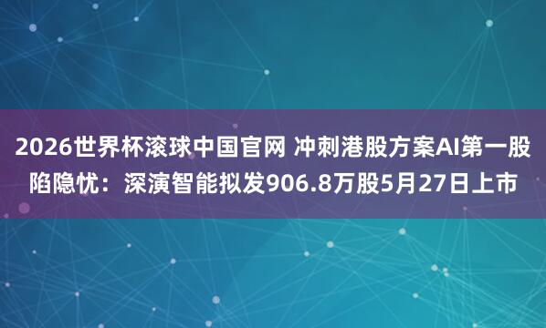 2026世界杯滚球中国官网 冲刺港股方案AI第一股陷隐忧:深演智能拟发906.8万股5月27日上市