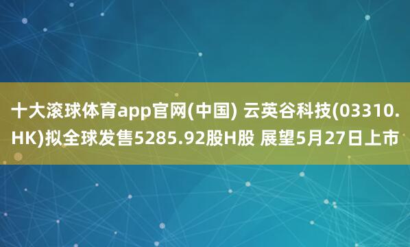 十大滚球体育app官网(中国) 云英谷科技(03310.HK)拟全球发售5285.92股H股 展望5月27日上市