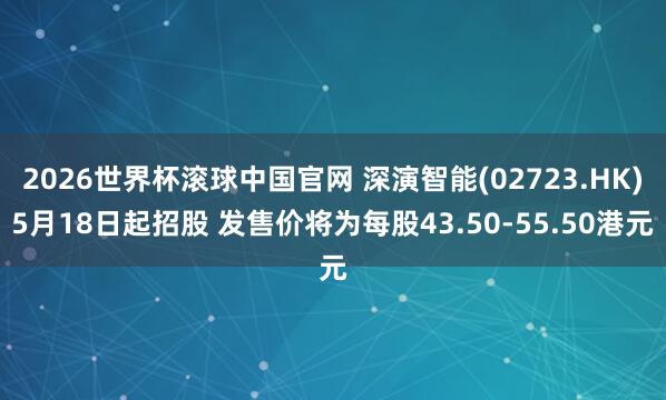 2026世界杯滚球中国官网 深演智能(02723.HK)5月18日起招股 发售价将为每股43.50-55.50港元