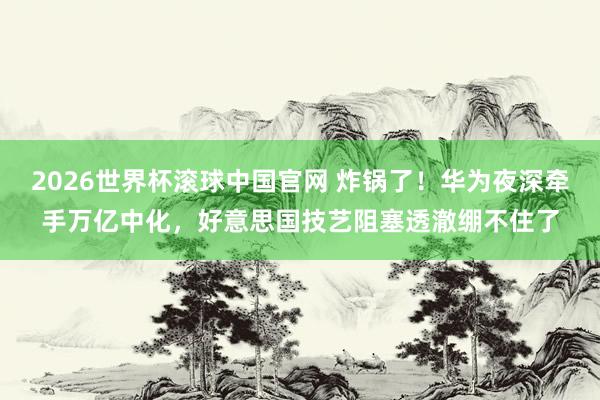 2026世界杯滚球中国官网 炸锅了！华为夜深牵手万亿中化，好意思国技艺阻塞透澈绷不住了