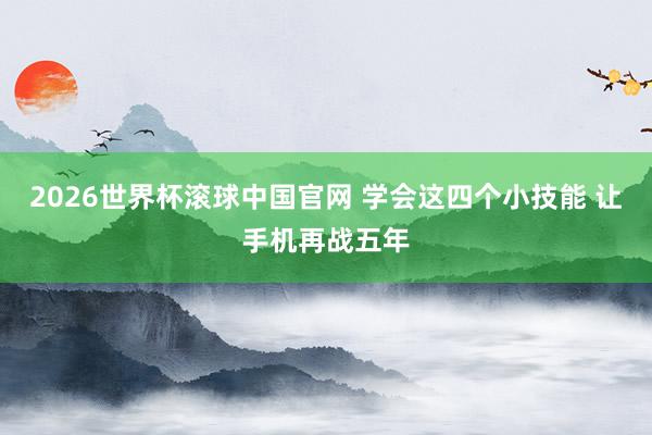 2026世界杯滚球中国官网 学会这四个小技能 让手机再战五年