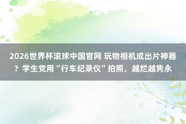 2026世界杯滚球中国官网 玩物相机成出片神器？学生党用“行车纪录仪”拍照，越烂越隽永