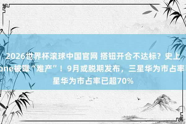 2026世界杯滚球中国官网 搭钮开合不达标？史上最贵iPhone被曝“难产”！9月或脱期发布，三星华为市占率已超70%