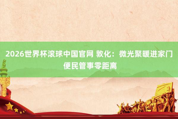 2026世界杯滚球中国官网 敦化：微光聚暖进家门 便民管事零距离