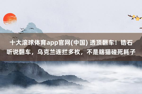 十大滚球体育app官网(中国) 透顶翻车！锆石听说翻车，乌克兰连拦多枚，不是瞎猫碰死耗子