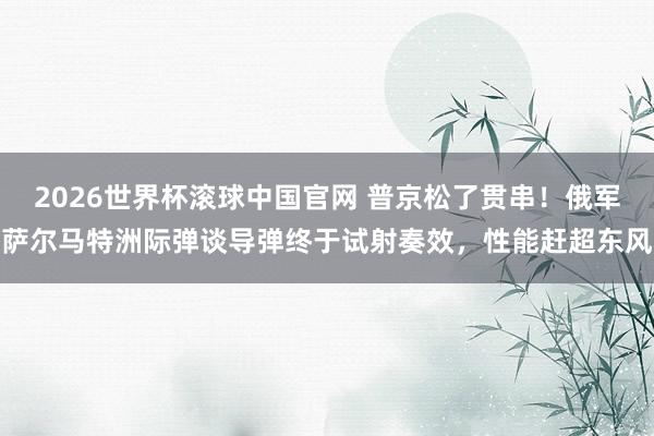 2026世界杯滚球中国官网 普京松了贯串！俄军萨尔马特洲际弹谈导弹终于试射奏效，性能赶超东风
