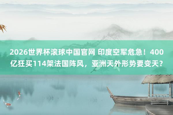 2026世界杯滚球中国官网 印度空军危急！400亿狂买114架法国阵风，亚洲天外形势要变天？