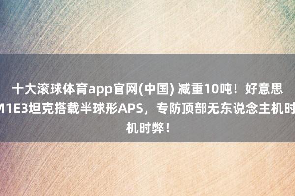 十大滚球体育app官网(中国) 减重10吨！好意思军M1E3坦克搭载半球形APS，专防顶部无东说念主机时弊！