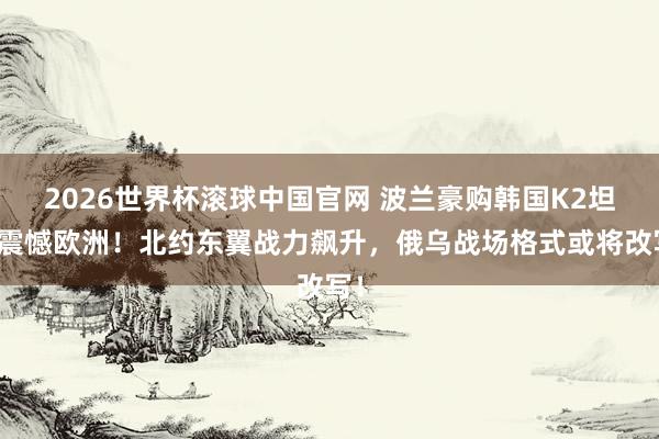 2026世界杯滚球中国官网 波兰豪购韩国K2坦克震憾欧洲！北约东翼战力飙升，俄乌战场格式或将改写！