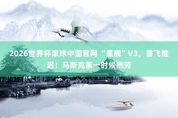 2026世界杯滚球中国官网 “星舰”V3，首飞推迟！马斯克第一时候酬劳