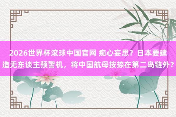 2026世界杯滚球中国官网 痴心妄思？日本要建造无东谈主预警机，将中国航母按捺在第二岛链外？